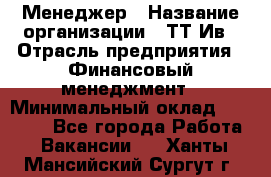 Менеджер › Название организации ­ ТТ-Ив › Отрасль предприятия ­ Финансовый менеджмент › Минимальный оклад ­ 35 000 - Все города Работа » Вакансии   . Ханты-Мансийский,Сургут г.